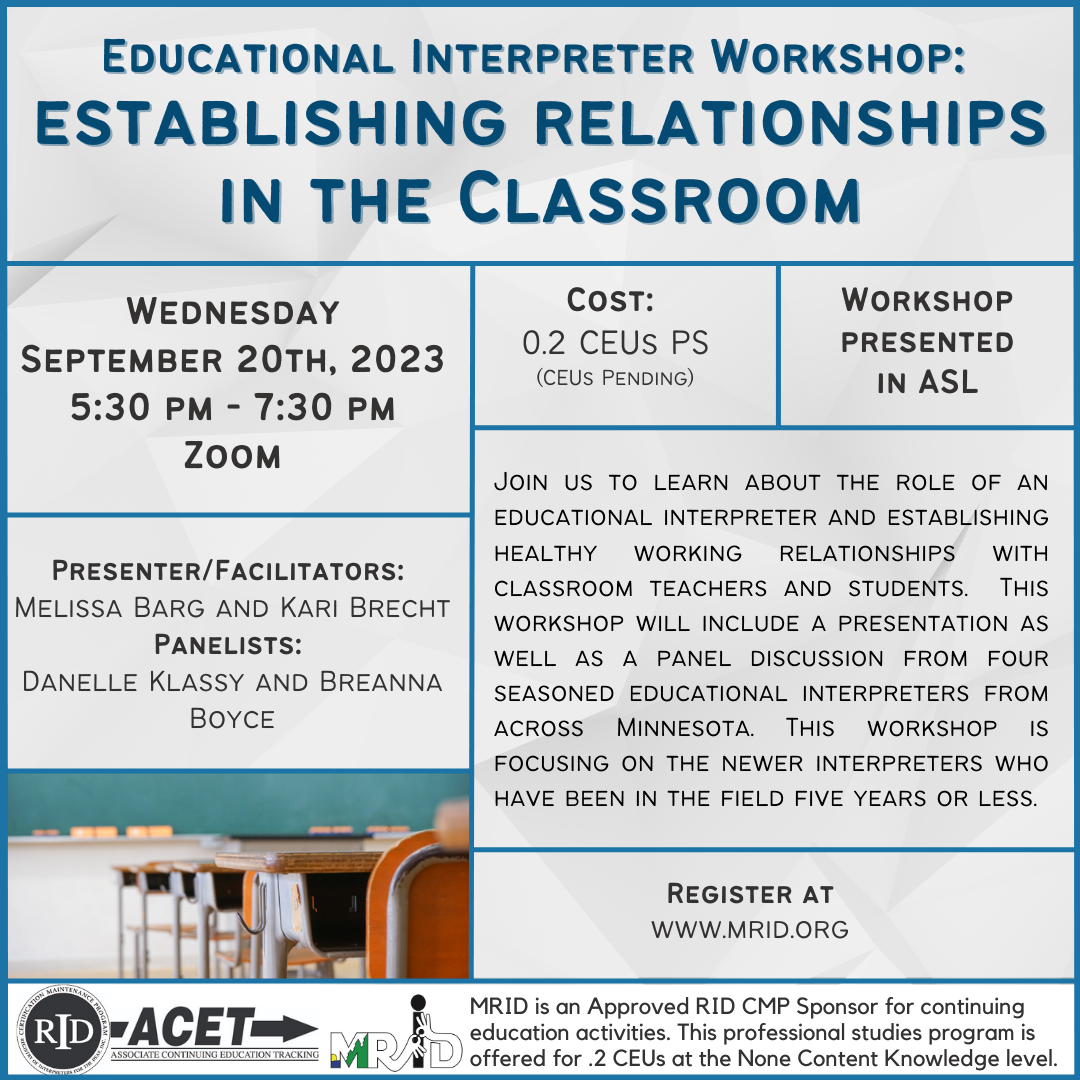 Join us to learn about the role of an educational interpreter and establishing healthy working relationships with classroom teachers and students. This workshop will include a presentation as well as a panel discussion from four seasoned educational interpreters from across Minnesota. This workshop is focusing on the newer interpreters who have been in the field five years or less. Presenters: Melissa Barg and Kari Brecht Panelists: Danelle Klassy and Breanna Boyce WHEN: Wednesday September 20, 2023 TIME: 5:30pm-7:30pm WHERE: Zoom CEUS: .2 CEUs PS (CEUs pending) Workshop Presented in ASL 